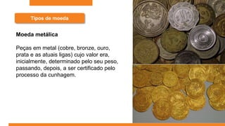 Tipos de moeda
Moeda metálica
Peças em metal (cobre, bronze, ouro,
prata e as atuais ligas) cujo valor era,
inicialmente, determinado pelo seu peso,
passando, depois, a ser certificado pelo
processo da cunhagem.
 