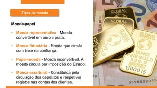 Tipos de moeda
Moeda-papel
• Moeda representativa - Moeda
convertível em ouro e prata.
• Moeda fiduciária - Moeda que circula
com base na confiança.
• Papel-moeda - Moeda inconvertível. A
moeda circula por imposição do Estado.
• Moeda escritural - Constituída pela
circulação dos depósitos e respetivos
registos nas contas dos clientes.
 