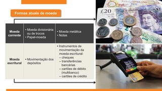 Formas atuais de moeda
Moeda
corrente
• Moeda divisionária
ou de trocos
• Papel-moeda
• Moeda metálica
• Notas
Moeda
escritural
• Movimentação dos
depósitos
• Instrumentos de
movimentação da
moeda escritural:
– cheques
– transferências
bancárias
– cartões de débito
(multibanco)
– cartões de crédito
 