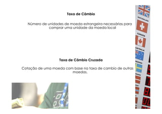 Taxa de Câmbio

   Número de unidades de moeda estrangeira necessárias para
              comprar uma unidade da moeda local




                   Taxa de Câmbio Cruzada

Cotação de uma moeda com base na taxa de cambio de outras
                        moedas.
 