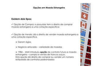 Opções em Moeda Estrangeira




Existem dois tipos:

 Opção de Compra: o possuidor tem o direito de comprar
moeda estrangeira a uma cotação especifica;


 Opção de Venda: dá o direito de vender moeda estrangeira a
uma cotação específica.

      Geram ágios

      Negócio arriscado – variedade de moedas

     1984 - MMI introduziu opção de contrato futuro e moeda
   estrangeira – compra e venda de francos suiços .
   Esta opção dá direito de comprar ou vender um número
   estipulado de contratos padronizados
 