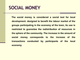 SOCIAL MONEY <ul><li>The social money is considered a social tool for local development: designed to benefit the labour ma...