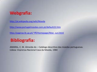Webgrafia:,[object Object],http://pt.wikipedia.org/wiki/Moeda,[object Object],http://www.portugalmoedas.com.pt/default22.htm,[object Object],http://paginas.fe.up.pt/~fff/Homepage/Moe_curi.html,[object Object],Bibliografia:,[object Object],AMARAL, C. M. Almeida do – Catálogo descritivo das moedas portuguesas. Lisboa: Imprensa-Nacional Casa da Moeda, 1984,[object Object]