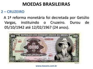 MOEDAS BRASILEIRAS
2 – CRUZEIRO
A 1ª reforma monetária foi decretada por Getúlio
Vargas, instituindo o Cruzeiro. Durou de
05/10/1942 até 12/02/1967 (24 anos).
www.ctavares.com.br
 
