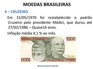 MOEDAS BRASILEIRAS
4 – CRUZEIRO
Em 15/05/1970 foi restabelecido o padrão
Cruzeiro pelo presidente Médici, que durou até
27/02/1986 – Quase16 anos.
Inflação média 4,1 % ao mês.
www.ctavares.com.br
 