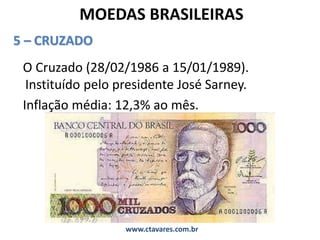 MOEDAS BRASILEIRAS
5 – CRUZADO
O Cruzado (28/02/1986 a 15/01/1989).
Instituído pelo presidente José Sarney.
Inflação média: 12,3% ao mês.
www.ctavares.com.br
 