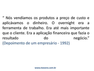“ Nós vendíamos os produtos a preço de custo e
aplicávamos o dinheiro. O overnight era a
ferramenta de trabalho. Era até mais importante
que o cliente. Era a aplicação financeira que fazia o
resultado do negócio.”
(Depoimento de um empresário - 1992)
www.ctavares.com.br
 
