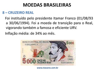 MOEDAS BRASILEIRAS
8 – CRUZEIRO REAL
Foi instituído pelo presidente Itamar Franco (01/08/93
a 30/06/1994). Foi a moeda de transição para o Real,
vigorando também a famosa e eficiente URV.
Inflação média: de 34% ao mês.
www.ctavares.com.br
 