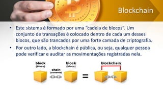 Blockchain
• Este sistema é formado por uma “cadeia de blocos”. Um
conjunto de transações é colocado dentro de cada um desses
blocos, que são trancados por uma forte camada de criptografia.
• Por outro lado, a blockchain é pública, ou seja, qualquer pessoa
pode verificar e auditar as movimentações registradas nela.
 