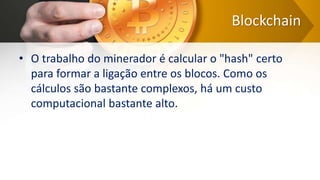 Blockchain
• O trabalho do minerador é calcular o "hash" certo
para formar a ligação entre os blocos. Como os
cálculos são bastante complexos, há um custo
computacional bastante alto.
 