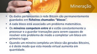 Mineração
• Os dados pertencentes à rede Bitcoin são permanentemente
guardados em ficheiros chamados “blocos”.
• A cada bloco está associado um problema matemático.
• Os mineiros competem entre si e estão constantemente a
processar e a guardar transações para serem capazes de
resolver este problema de modo a completar um bloco em
primeiro lugar.
• Quando um mineiro completa um bloco são geradas Bitcoins,
e é deste modo que esta moeda virtual aumenta em
quantidade.
 
