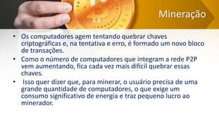 Mineração
• Os computadores agem tentando quebrar chaves
criptográficas e, na tentativa e erro, é formado um novo bloco
de transações.
• Como o número de computadores que integram a rede P2P
vem aumentando, fica cada vez mais difícil quebrar essas
chaves.
• Isso quer dizer que, para minerar, o usuário precisa de uma
grande quantidade de computadores, o que exige um
consumo significativo de energia e traz pequeno lucro ao
minerador.
 