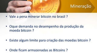 Mineração
• Vale a pena minerar bitcoin no brasil ?
• Oque demanda no desempenho da produção da
moeda bitcoin ?
• Existe algum limite para criação das moedas bitcoin ?
• Onde ficam armazenadas as Bitcoins ?
 