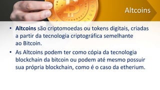 Altcoins
• Altcoins são criptomoedas ou tokens digitais, criadas
a partir da tecnologia criptográfica semelhante
ao Bitcoin.
• As Altcoins podem ter como cópia da tecnologia
blockchain da bitcoin ou podem até mesmo possuir
sua própria blockchain, como é o caso da etherium.
 