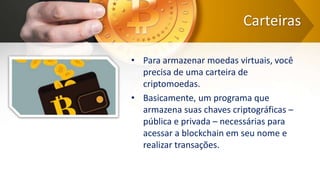 Carteiras
• Para armazenar moedas virtuais, você
precisa de uma carteira de
criptomoedas.
• Basicamente, um programa que
armazena suas chaves criptográficas –
pública e privada – necessárias para
acessar a blockchain em seu nome e
realizar transações.
 