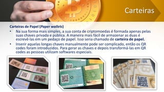 Carteiras
Carteiras de Papel (Paper wallets)
• Na sua forma mais simples, a sua conta de criptomoedas é formada apenas pelas
suas chaves privada e pública. A maneira mais fácil de armazenar as duas é
escrevê-las em um pedaço de papel. Isso seria chamado de carteira de papel.
• Inserir aquelas longas chaves manualmente pode ser complicado, então os QR
codes foram introduzidos. Para gerar as chaves e depois transformá-las em QR
codes as pessoas utilizam softwares especiais.
 