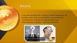 Bitcoins
• O conceito da Bitcoin foi criado por Satoshi Nakamoto. Na
verdade, trata-se de um pseudônimo, provavelmente
inventado por um grupo de programadores que
desenvolveram o projeto – até hoje, anônimos.
 