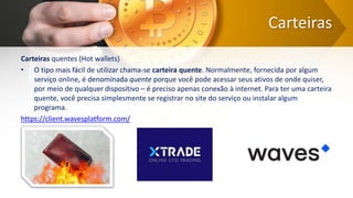 Carteiras
Carteiras quentes (Hot wallets)
• O tipo mais fácil de utilizar chama-se carteira quente. Normalmente, fornecida por algum
serviço online, é denominada quente porque você pode acessar seus ativos de onde quiser,
por meio de qualquer dispositivo – é preciso apenas conexão à internet. Para ter uma carteira
quente, você precisa simplesmente se registrar no site do serviço ou instalar algum
programa.
https://client.wavesplatform.com/
 