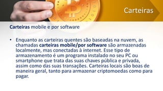 Carteiras
Carteiras mobile e por software
• Enquanto as carteiras quentes são baseadas na nuvem, as
chamadas carteiras mobile/por software são armazenadas
localmente, mas conectadas à internet. Esse tipo de
armazenamento é um programa instalado no seu PC ou
smartphone que trata das suas chaves pública e privada,
assim como das suas transações. Carteiras locais são boas de
maneira geral, tanto para armazenar criptomoedas como para
pagar.
 