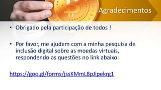 Agradecimentos
• Obrigado pela participação de todos !
• Por favor, me ajudem com a minha pesquisa de
inclusão digital sobre as moedas virtuais,
respondendo as questões no link abaixo:
https://goo.gl/forms/jssKMmL8pJipekrg1
 