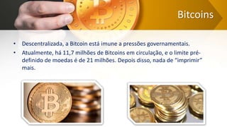 Bitcoins
• Descentralizada, a Bitcoin está imune a pressões governamentais.
• Atualmente, há 11,7 milhões de Bitcoins em circulação, e o limite pré-
definido de moedas é de 21 milhões. Depois disso, nada de “imprimir”
mais.
 