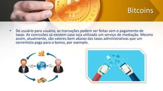 Bitcoins
• De usuário para usuário, as transações podem ser feitas sem o pagamento de
taxas. As comissões só existem caso seja utilizado um serviço de mediação. Mesmo
assim, atualmente, são valores bem abaixo das taxas administrativas que um
correntista paga para o banco, por exemplo.
 