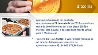 Bitcoins
• A primeira transação em contexto
real ocorreu em 22 de maio de de 2010 e envolveu a
troca de 10 mil Bitcoins por duas pizzas (25$) e
marcou, sem dúvida, a passagem da moeda virtual
para o Mundo real.
• Hoje em dia (10/12/2018) o valor destas mesmas 10
mil moedas bitcoins valeriam cerca de
aproximadamente R$134.009.671,84 Reais
 