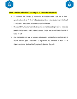 Tres consecuencias de incumplir el contrato temporal:
● El Ministerio de Trabajo y Promoción de Empleo revela que, en el Perú,
aproximadamente el 70 % de trabajadores son temporales bajo un contrato ilegal
y fraudulento, ya que sus labores no son provisionales.
● Desde el 2006, hacer un contrato temporal es una infracción grave si se tratan de
labores permanentes. Si el Estado lo verifica, podría aplicar una multa máxima de
hasta 45 UIT.
● Si un trabajador cree que su contrato debe pasar a ser indefinido, puede acudir al
Poder Judicial para cuestionar y regularizar su situación o bien a la
Superintendencia Nacional de Fiscalización Laboral (Sunafil).
 