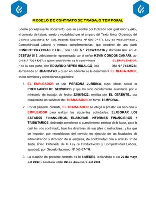 MODELO DE CONTRATO DE TRABAJO TEMPORAL
Conste por el presente documento, que se suscribe por triplicado con igual tenor y valor,
el contrato de trabajo sujeto a modalidad que al amparo del Texto Único Ordenado del
Decreto Legislativo Nº 728, Decreto Supremo Nº 003-97-TR, Ley de Productividad y
Competitividad Laboral y normas complementarias, que celebran de una parte
CONCRETERA PISAC E.I.R.L., con RUC. N.º 20552103816 y domicilio real en Jr.
DESTUA 515, debidamente representada por el señor KEVIN CONDOR CAÑARI, con
DNI N.º 73374267, a quien en adelante se le denominará EL EMPLEADOR,
y de la otra parte, don EDUARDO REYES HIDALGO, con DNI N.º 74025238,
domiciliado en HUANCAYO, a quien en adelante se le denominará EL TRABAJADOR,
en los términos y condiciones siguientes:
1. EL EMPLEADOR es una PERSONA JURIDICA, cuyo objeto social es
PRESTACION DE SERVICIOS y que ha sido debidamente autorizada por el
ministerio de trabajo, de fecha 22/06/2022, emitida por EL GERENTE., que
requiere de los servicios del TRABAJADOR en forma TEMPORAL.
2. Por el presente contrato, EL TRABAJADOR se obliga a prestar sus servicios al
EMPLEADOR para realizar las siguientes actividades: ELABORAR LOS
ESTADOS FINANCIEROS, ELABORAR INFORMES FINANCIEROS Y
TRIBUTARIOS, debiendo someterse al cumplimiento estricto de la labor, para la
cual ha sido contratado, bajo las directivas de sus jefes o instructores, y las que
se impartan por necesidades del servicio en ejercicio de las facultades de
administración y dirección de la empresa, de conformidad con el artículo 9º del
Texto Único Ordenado de la Ley de Productividad y Competitividad Laboral,
aprobado por Decreto Supremo Nº 003-97-TR.
3. La duración del presente contrato es de 6 MESES, iniciándose el día 22 de mayo
del 2022 y concluirá el día 22 de diciembre del 2022
 