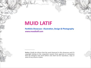MUID LATIF
Por-olio Showcase : Illustra:on, Design & Photography
www.moedla:f.com




No:ce: Kindly be inform that the work featured in this showcase and it’s 
copyright  belong  to  the  respec:ve  owners  from  agencies  or  companies 
that  the  designer  had  work  before  and  shall  not  be  reproduce,  copy or 
steal of any visual or ideas.
 