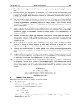 ¹Hkkx IIµ[k.M 3(i)º Hkkjr dk jkti=k % vlk/kj.k 49
(4) There will be no chemical pretreatment before incineration, except for microbiological, lab and highly infectious
waste.
(5) Incineration ash (ash from incineration of any bio-medical waste) shall be disposed through hazardous waste
treatment, storage and disposal facility, if toxic or hazardous constituents are present beyond the prescribed limits
as given in the Hazardous Waste (Management, Handling and Transboundary Movement) Rules, 2008 or as
revised from time to time.
(6) Dead Fetus below the viability period (as per the Medical Termination of Pregnancy Act 1971, amended from
time to time) can be considered as human anatomical waste. Such waste should be handed over to the operator
of common bio-medical waste treatment and disposal facility in yellow bag with a copy of the official Medical
Termination of Pregnancy certificate from the Obstetrician or the Medical Superintendent of hospital or
healthcare establishment.
(7) Cytotoxic drug vials shall not be handed over to unauthorised person under any circumstances. These shall be
sent back to the manufactures for necessary disposal at a single point. As a second option, these may be sent for
incineration at common bio-medical waste treatment and disposal facility or TSDFs or plasma pyrolys is at
temperature >1200 0
C.
(8) Residual or discarded chemical wastes, used or discarded disinfectants and chemical sludge can be disposed at
hazardous waste treatment, storage and disposal facility. In such case, the waste should be sent to hazardous
waste treatment, storage and disposal facility through operator of common bio-medical waste treatment and
disposal facility only.
(9) On-site pre-treatment of laboratory waste, microbiological waste, blood samples, blood bags should be
disinfected or sterilized as per the Guidelines of World Health Organisation or National AIDS Control
Organisation and then given to the common bio-medical waste treatment and disposal facility.
(10) Installation of in-house incinerator is not allowed. However in case there is no common biomedical facility
nearby, the same may be installed by the occupier after taking authorisation from the State Pollution Control
Board.
(11) Syringes should be either mutilated or needles should be cut and or stored in tamper proof, leak proof and
puncture proof containers for sharps storage. Wherever the occupier is not linked to a disposal facility it shall be
the responsibility of the occupier to sterilize and dispose in the manner prescribed.
(12) Bio-medical waste generated in households during healthcare activities shall be segregated as per these rules
and handed over in separate bags or containers to municipal waste collectors. Urban Local Bodies shall have tie
up with the common bio-medical waste treatment and disposal facility to pickup this waste from the Material
Recovery Facility (MRF) or from the house hold directly, for final disposal in the manner as prescribed in this
Schedule.
SCHEDULE II
[See rule 4(t), 7(1) and 7(6)]
STANDARDS FOR TREATMENT AND DISPOSAL OF
BIO-MEDICALWASTES
1. STANDARDS FOR INCINERATION.-
All incinerators shall meet the following operating and emission standards-
A. Operating Standards
1). Combustion efficiency (CE) shall be at least 99.00%.
2). The Combustion efficiency is computed as follows:
%C02
C.E. = ------------ X 100
%C02 + % CO
3). The temperature of the primary chamber shall be a minimum of 800 0
C and the secondary chamber shall be
minimum of 10500
C + or - 500
C.
 
