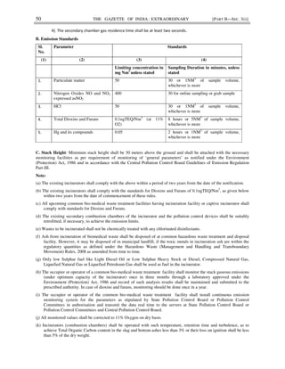 50 THE GAZETTE OF INDIA : EXTRAORDINARY [PART II—SEC. 3(i)]
4). The secondary chamber gas residence time shall be at least two seconds.
B. Emission Standards
Sl.
No.
Parameter Standards
(1) (2) (3) (4)
Limiting concentration in
mg Nm3
unless stated
Sampling Duration in minutes, unless
stated
1. Particulate matter 50 30 or 1NM3
of sample volume,
whichever is more
2. Nitrogen Oxides NO and NO2
expressed asNO2
400 30 for online sampling or grab sample
3. HCl 50 30 or 1NM3
of sample volume,
whichever is more
4. Total Dioxins and Furans 0.1ngTEQ/Nm3
(at 11%
O2)
8 hours or 5NM3
of sample volume,
whichever is more
5. Hg and its compounds 0.05 2 hours or 1NM3
of sample volume,
whichever is more
C. Stack Height: Minimum stack height shall be 30 meters above the ground and shall be attached with the necessary
monitoring facilities as per requirement of monitoring of ‘general parameters’ as notified under the Environment
(Protection) Act, 1986 and in accordance with the Central Pollution Control Board Guidelines of Emission Regulation
Part-III.
Note:
(a) The existing incinerators shall comply with the above within a period of two years from the date of the notification.
(b) The existing incinerators shall comply with the standards for Dioxins and Furans of 0.1ngTEQ/Nm3
, as given below
within two years from the date of commencement of these rules.
(c) All upcoming common bio-medical waste treatment facilities having incineration facility or captive incinerator shall
comply with standards for Dioxins and Furans.
(d) The existing secondary combustion chambers of the incinerator and the pollution control devices shall be suitably
retrofitted, if necessary, to achieve the emission limits.
(e) Wastes to be incinerated shall not be chemically treated with any chlorinated disinfectants.
(f) Ash from incineration of biomedical waste shall be disposed of at common hazardous waste treatment and disposal
facility. However, it may be disposed of in municipal landfill, if the toxic metals in incineration ash are within the
regulatory quantities as defined under the Hazardous Waste (Management and Handling and Transboundary
Movement) Rules, 2008 as amended from time to time.
(g) Only low Sulphur fuel like Light Diesel Oil or Low Sulphur Heavy Stock or Diesel, Compressed Natural Gas,
Liquefied Natural Gas or Liquefied Petroleum Gas shall be used as fuel in the incinerator.
(h) The occupier or operator of a common bio-medical waste treatment facility shall monitor the stack gaseous emissions
(under optimum capacity of the incinerator) once in three months through a laboratory approved under the
Environment (Protection) Act, 1986 and record of such analysis results shall be maintained and submitted to the
prescribed authority. In case of dioxins and furans, monitoring should be done once in a year.
(i) The occupier or operator of the common bio-medical waste treatment facility shall install continuous emission
monitoring system for the parameters as stipulated by State Pollution Control Board or Pollution Control
Committees in authorisation and transmit the data real time to the servers at State Pollution Control Board or
Pollution Control Committees and Central Pollution Control Board.
(j) All monitored values shall be corrected to 11% Oxygen on dry basis.
(k) Incinerators (combustion chambers) shall be operated with such temperature, retention time and turbulence, as to
achieve Total Organic Carbon content in the slag and bottom ashes less than 3% or their loss on ignition shall be less
than 5% of the dry weight.
 