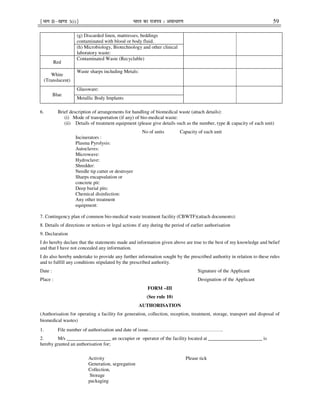 ¹Hkkx IIµ[k.M 3(i)º Hkkjr dk jkti=k % vlk/kj.k 59
(g) Discarded linen, mattresses, beddings
contaminated with blood or body fluid.
(h) Microbiology, Biotechnology and other clinical
laboratory waste:
Red
Contaminated Waste (Recyclable)
White
(Translucent)
Waste sharps including Metals:
Blue
Glassware:
Metallic Body Implants
6. Brief description of arrangements for handling of biomedical waste (attach details):
(i) Mode of transportation (if any) of bio-medical waste:
(ii) Details of treatment equipment (please give details such as the number, type & capacity of each unit)
No of units Capacity of each unit
Incinerators :
Plasma Pyrolysis:
Autoclaves:
Microwave:
Hydroclave:
Shredder:
Needle tip cutter or destroyer
Sharps encapsulation or
concrete pit:
Deep burial pits:
Chemical disinfection:
Any other treatment
equipment:
7. Contingency plan of common bio-medical waste treatment facility (CBWTF)(attach documents):
8. Details of directions or notices or legal actions if any during the period of earlier authorisation
9. Declaration
I do hereby declare that the statements made and information given above are true to the best of my knowledge and belief
and that I have not concealed any information.
I do also hereby undertake to provide any further information sought by the prescribed authority in relation to these rules
and to fulfill any conditions stipulated by the prescribed authority.
Date : Signature of the Applicant
Place : Designation of the Applicant
FORM –III
(See rule 10)
AUTHORISATION
(Authorisation for operating a facility for generation, collection, reception, treatment, storage, transport and disposal of
biomedical wastes)
1. File number of authorisation and date of issue……………………………………….
2. M/s __________________ an occupier or operator of the facility located at ______________________ is
hereby granted an authorisation for;
Activity Please tick
Generation, segregation
Collection,
Storage
packaging
 