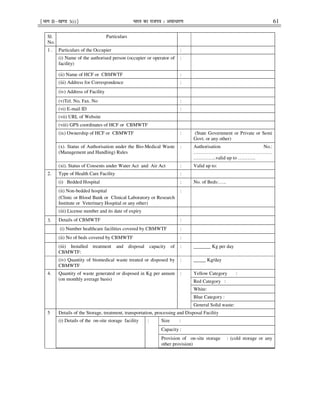 ¹Hkkx IIµ[k.M 3(i)º Hkkjr dk jkti=k % vlk/kj.k 61
Sl.
No.
Particulars
1 . Particulars of the Occupier :
(i) Name of the authorised person (occupier or operator of
facility)
:
(ii) Name of HCF or CBMWTF :
(iii) Address for Correspondence :
(iv) Address of Facility
(v)Tel. No, Fax. No :
(vi) E-mail ID :
(vii) URL of Website
(viii) GPS coordinates of HCF or CBMWTF
(ix) Ownership of HCF or CBMWTF : (State Government or Private or Semi
Govt. or any other)
(x). Status of Authorisation under the Bio-Medical Waste
(Management and Handling) Rules
: Authorisation No.:
…………………………………………
…………..valid up to ………..
(xi). Status of Consents under Water Act and Air Act : Valid up to:
2. Type of Health Care Facility :
(i) Bedded Hospital : No. of Beds:…..
(ii) Non-bedded hospital
(Clinic or Blood Bank or Clinical Laboratory or Research
Institute or Veterinary Hospital or any other)
:
(iii) License number and its date of expiry
3. Details of CBMWTF :
(i) Number healthcare facilities covered by CBMWTF :
(ii) No of beds covered by CBMWTF :
(iii) Installed treatment and disposal capacity of
CBMWTF:
: _______ Kg per day
(iv) Quantity of biomedical waste treated or disposed by
CBMWTF
: _____ Kg/day
4. Quantity of waste generated or disposed in Kg per annum
(on monthly average basis)
: Yellow Category :
Red Category :
White:
Blue Category :
General Solid waste:
5 Details of the Storage, treatment, transportation, processing and Disposal Facility
(i) Details of the on-site storage facility : Size :
Capacity :
Provision of on-site storage : (cold storage or any
other provision)
 