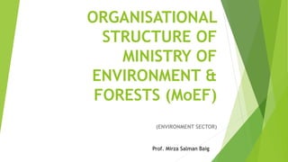 ORGANISATIONAL
STRUCTURE OF
MINISTRY OF
ENVIRONMENT &
FORESTS (MoEF)
(ENVIRONMENT SECTOR)
Prof. Mirza Salman Baig
 