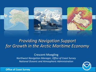 Office of Coast Survey
Providing Navigation SupportProviding Navigation Support
for Growth in the Arctic Maritime Economyfor Growth in the Arctic Maritime Economy
Crescent Moegling
Northwest Navigation Manager, Office of Coast Survey
National Oceanic and Atmospheric Administration
 