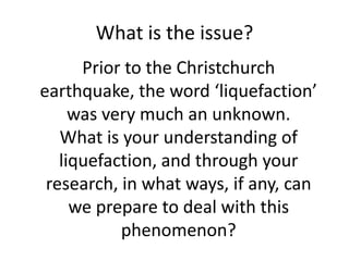 What is the issue? Prior to the Christchurch earthquake, the word ‘liquefaction’ was very much an unknown. What is your understanding of liquefaction, and through your research, in what ways, if any, can we prepare to deal with this phenomenon? 