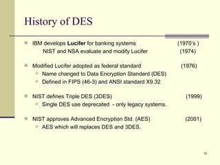History of DES IBM develops  Lucifer  for banking systems  (1970’s ) NIST and NSA evaluate and modify Lucifer  (1974) Modified Lucifer adopted as federal standard  (1976)  Name changed to Data Encryption Standard (DES) Defined in FIPS (46-3) and ANSI standard X9.32 NIST defines Triple DES (3DES)    (1999)  Single DES use deprecated  - only legacy systems. NIST approves Advanced Encryption Std. (AES)  (2001) AES which will replaces DES and 3DES. 