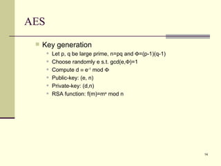 AES Key generation Let p, q be large prime, n=pq and   =(p-1)(q-1) Choose randomly e s.t. gcd(e,  )=1 Compute d    e -1  mod   Public-key: (e, n) Private-key: (d,n) RSA function: f(m)=m e  mod n 