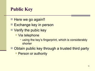 Public Key Here we go again!! Exchange key in person Verify the pubic key Via telephone  using the key’s fingerprint, which is considerably shorter Obtain public key through a trusted third party Person or authority 