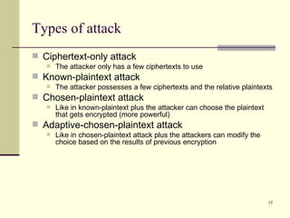Types of attack Ciphertext-only attack The attacker only has a few ciphertexts to use Known-plaintext attack The attacker possesses a few ciphertexts and the relative plaintexts Chosen-plaintext attack Like in known-plaintext plus the attacker can choose the plaintext that gets encrypted (more powerful) Adaptive-chosen-plaintext attack Like in chosen-plaintext attack plus the attackers can modify the choice based on the results of previous encryption 