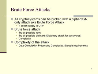 Brute Force Attacks All cryptosystems can be broken with a ciphertext-only attack aka Brute Force Attack It doesn't apply to OTP Brute force attack Try all possible keys Try all possible plaintext (Dictionary attack for passwords) Complexity Complexity of the attack Data Complexity, Processing Complexity, Storage requirements 