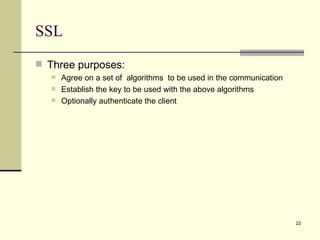 SSL Three purposes: Agree on a set of  algorithms  to be used in the communication Establish the key to be used with the above algorithms Optionally authenticate the client 