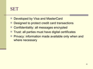 SET Developed by Visa and MasterCard Designed to protect credit card transactions Confidentiality: all messages encrypted Trust: all parties must have digital certificates Privacy: information made available only when and where necessary 