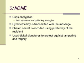 S/MIME Uses encryption both symmetric and public key strategies Symmetric key is transmitted with the message Shared secret is encoded using public key of the recipient Uses digital signatures to protect against tampering and forgery 