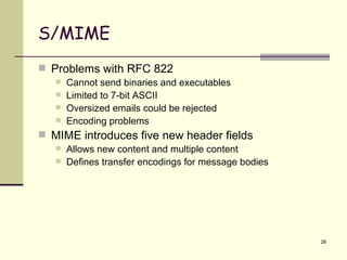 S/MIME Problems with RFC 822 Cannot send binaries and executables Limited to 7-bit ASCII Oversized emails could be rejected Encoding problems MIME introduces five new header fields Allows new content and multiple content Defines transfer encodings for message bodies 