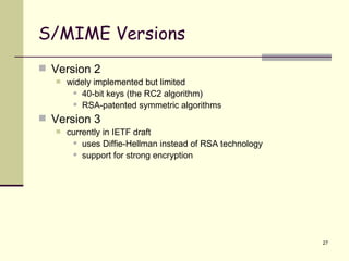 S/MIME Versions Version 2 widely implemented but limited 40-bit keys (the RC2 algorithm) RSA-patented symmetric algorithms Version 3 currently in IETF draft uses Diffie-Hellman instead of RSA technology support for strong encryption 