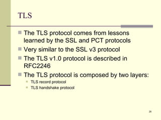 TLS The TLS protocol comes from lessons learned by the SSL and PCT protocols Very similar to the SSL v3 protocol The TLS v1.0 protocol is described in RFC2246 The TLS protocol is composed by two layers: TLS record protocol TLS handshake protocol 