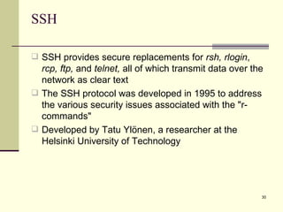 SSH SSH provides secure replacements for  rsh, rlogin ,  rcp, ftp,  and  telnet,  all of which transmit data over the network as clear text The SSH protocol was developed in 1995 to address the various security issues associated with the "r-commands"  Developed by Tatu Ylönen, a researcher at the Helsinki University of Technology  