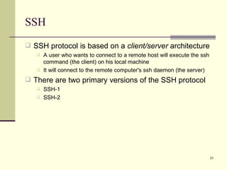 SSH SSH protocol is based on a  client/server  architecture A user who wants to connect to a remote host will execute the ssh command (the client) on his local machine It will connect to the remote computer's ssh daemon (the server) There are two primary versions of the SSH protocol SSH-1 SSH-2 